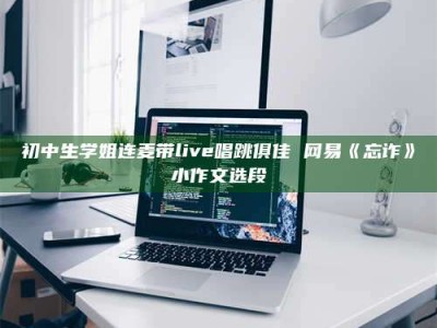 连云港初中生学姐连麦带live唱跳俱佳 网易《忘诈》小作文选段